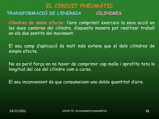 EL CIRCUIT PNEUMÀTIC
TRANSFORMACIÓ DE L’ENERGIA                         CILINDRES

Cilindres de doble efecte: l’aire comprimit exerceix la seva acció en
les dues cambres del cilindre, d’aquesta manera pot realitzar treball
en els dos sentits del moviment.

El seu camp d’aplicació és molt més extens que el dels cilindres de
simple efecte.

No es perd força en no haver de comprimir cap molla i aprofita tota la
longitud del cos del cilindre com a cursa.

El seu inconvenient és que consumeixen una doble quantitat d’aire.




24/11/2011                Unitat 12. Accionaments pneumàtics         31
 