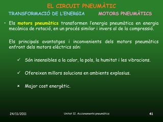 EL CIRCUIT PNEUMÀTIC
  TRANSFORMACIÓ DE L’ENERGIA                          MOTORS PNEUMÀTICS

• Els motors pneumàtics transformen l’energia pneumàtica en energia
  mecànica de rotació, en un procés similar i invers al de la compressió.

  Els principals avantatges i inconvenients dels motors pneumàtics
  enfront dels motors elèctrics són:

       Són insensibles a la calor, la pols, la humitat i les vibracions.

       Ofereixen millors solucions en ambients explosius.

          Major cost energètic.




  24/11/2011                 Unitat 12. Accionaments pneumàtics         41
 