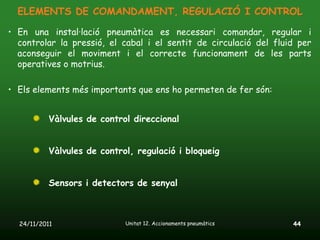 ELEMENTS DE COMANDAMENT, REGULACIÓ I CONTROL

• En una instal·lació pneumàtica es necessari comandar, regular i
  controlar la pressió, el cabal i el sentit de circulació del fluid per
  aconseguir el moviment i el correcte funcionament de les parts
  operatives o motrius.

• Els elements més importants que ens ho permeten de fer són:


           Vàlvules de control direccional


           Vàlvules de control, regulació i bloqueig


           Sensors i detectors de senyal



  24/11/2011                 Unitat 12. Accionaments pneumàtics    44
 