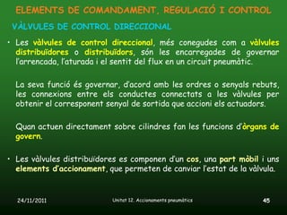 ELEMENTS DE COMANDAMENT, REGULACIÓ I CONTROL
 VÀLVULES DE CONTROL DIRECCIONAL
• Les vàlvules de control direccional, més conegudes com a vàlvules
  distribuïdores o distribuïdors, són les encarregades de governar
  l’arrencada, l’aturada i el sentit del flux en un circuit pneumàtic.

  La seva funció és governar, d’acord amb les ordres o senyals rebuts,
  les connexions entre els conductes connectats a les vàlvules per
  obtenir el corresponent senyal de sortida que accioni els actuadors.

  Quan actuen directament sobre cilindres fan les funcions d’òrgans de
  govern.

• Les vàlvules distribuïdores es componen d’un cos, una part mòbil i uns
  elements d’accionament, que permeten de canviar l’estat de la vàlvula.


  24/11/2011               Unitat 12. Accionaments pneumàtics      45
 