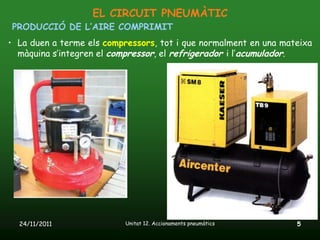EL CIRCUIT PNEUMÀTIC
PRODUCCIÓ DE L’AIRE COMPRIMIT
• La duen a terme els compressors, tot i que normalment en una mateixa
  màquina s’integren el compressor, el refrigerador i l’acumulador.




  24/11/2011               Unitat 12. Accionaments pneumàtics     5
 