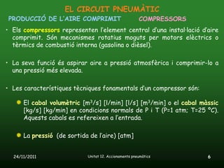 EL CIRCUIT PNEUMÀTIC
PRODUCCIÓ DE L’AIRE COMPRIMIT                          COMPRESSORS
• Els compressors representen l’element central d’una instal·lació d’aire
  comprimit. Són mecanismes rotatius moguts per motors elèctrics o
  tèrmics de combustió interna (gasolina o dièsel).

• La seva funció és aspirar aire a pressió atmosfèrica i comprimir-lo a
  una pressió més elevada.

• Les característiques tècniques fonamentals d’un compressor són:

      El cabal volumètric [m3/s] [l/min] [l/s] [m3/min] o el cabal màssic
      [kg/s] [kg/min] en condicions normals de P i T (P=1 atm; T=25 ºC).
      Aquests cabals es refereixen a l’entrada.

      La pressió (de sortida de l’aire) [atm]


  24/11/2011                Unitat 12. Accionaments pneumàtics       6
 