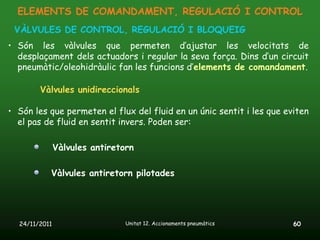 ELEMENTS DE COMANDAMENT, REGULACIÓ I CONTROL
 VÀLVULES DE CONTROL, REGULACIÓ I BLOQUEIG
• Són les vàlvules que permeten d’ajustar les velocitats de
  desplaçament dels actuadors i regular la seva força. Dins d’un circuit
  pneumàtic/oleohidràulic fan les funcions d’elements de comandament.

        Vàlvules unidireccionals

• Són les que permeten el flux del fluid en un únic sentit i les que eviten
  el pas de fluid en sentit invers. Poden ser:

               Vàlvules antiretorn

           Vàlvules antiretorn pilotades




  24/11/2011                    Unitat 12. Accionaments pneumàtics     60
 