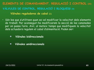 ELEMENTS DE COMANDAMENT, REGULACIÓ I CONTROL                                (20)

VÀLVULES DE CONTROL, REGULACIÓ I BLOQUEIG                            (4)

       Vàlvules reguladores de cabal           (1)


• Són les que s’utilitzen quan es vol modificar la velocitat dels elements
  de treball. Per aconseguir-ho modificarem la secció de les canonades
  per on passa l’aire. Així, al mateix temps que modifiquem la velocitat
  dels actuadors regulem el cabal d’alimentació. Poden ser:

               Vàlvules bidireccionals

           Vàlvules unidireccionals




  24/11/2011                    Unitat 12. Accionaments pneumàtics         63
 
