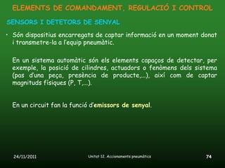 ELEMENTS DE COMANDAMENT, REGULACIÓ I CONTROL

SENSORS I DETETORS DE SENYAL

• Són dispositius encarregats de captar informació en un moment donat
  i transmetre-la a l’equip pneumàtic.

  En un sistema automàtic són els elements capaços de detectar, per
  exemple, la posició de cilindres, actuadors o fenòmens dels sistema
  (pas d’una peça, presència de producte,...), així com de captar
  magnituds físiques (P, T,...).


  En un circuit fan la funció d’emissors de senyal.




  24/11/2011                Unitat 12. Accionaments pneumàtics   74
 