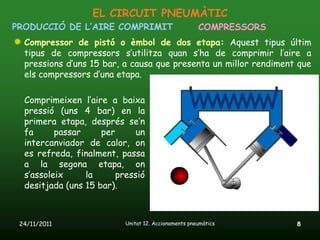 EL CIRCUIT PNEUMÀTIC
PRODUCCIÓ DE L’AIRE COMPRIMIT                         COMPRESSORS
  Compressor de pistó o èmbol de dos etapa: Aquest tipus últim
  tipus de compressors s’utilitza quan s’ha de comprimir l’aire a
  pressions d’uns 15 bar, a causa que presenta un millor rendiment que
  els compressors d’una etapa.

  Comprimeixen l’aire a baixa
  pressió (uns 4 bar) en la
  primera etapa, després se’n
  fa      passar     per      un
  intercanviador de calor, on
  es refreda, finalment, passa
  a la segona etapa, on
  s’assoleix     la      pressió
  desitjada (uns 15 bar).



 24/11/2011                Unitat 12. Accionaments pneumàtics       8
 