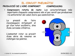 EL CIRCUIT PNEUMÀTIC
PRODUCCIÓ DE L’AIRE COMPRIMIT             COMPRESSORS
 • Compressors rotatiu de roots: Les característiques més
   importants d’aquests compressors són el poc soroll que produeixen
   i la uniformitat del cabal d’aire que subministren.

   La     pressió     de      l’aire
   s’aconsegueix mitjançant el
   gir d’un rotor excèntric, dins
   d’una carcassa cilíndrica.

   L’esmentat rotor va proveït
   d’una sèrie de ranures on
   s’allotgen les paletes.




  Unitat 12. Accionaments pneumàtics                    19/04/2013 11
 