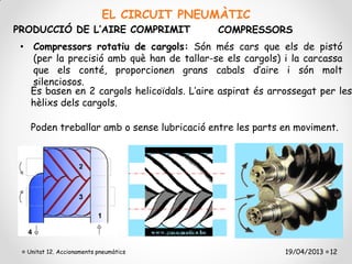 EL CIRCUIT PNEUMÀTIC
PRODUCCIÓ DE L’AIRE COMPRIMIT               COMPRESSORS
 • Compressors rotatiu de cargols: Són més cars que els de pistó
   (per la precisió amb què han de tallar-se els cargols) i la carcassa
   que els conté, proporcionen grans cabals d’aire i són molt
   silenciosos.
   Es basen en 2 cargols helicoïdals. L’aire aspirat és arrossegat per les
   hèlixs dels cargols.

   Poden treballar amb o sense lubricació entre les parts en moviment.




  Unitat 12. Accionaments pneumàtics                       19/04/2013 12
 
