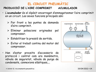 EL CIRCUIT PNEUMÀTIC
PRODUCCIÓ DE L’AIRE COMPRIMIT                          ACUMULADOR
• L’acumulador és el dipòsit encarregat d’emmagatzemar l’aire comprimit
  en un circuit. Les seves funcions principals són:

    Fer front a les puntes de demanda
     d’aire comprimit.
    Eliminar polsacions                originades   pel
     compressor.
    Estabilitzar la pressió de sortida.
    Evitar el treball continu del motor del
     compressor.

• Han d’estar proveïts d’accessoris de
  protecció i control com ara manòmetre,
  vàlvula de seguretat, vàlvula de purga de
  condensats, connexions elàstiques,...

   Unitat 12. Accionaments pneumàtics                               19/04/2013 14
 
