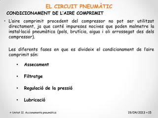 EL CIRCUIT PNEUMÀTIC
 CONDICIONAMENT DE L’AIRE COMPRIMIT
• L’aire comprimit procedent del compressor no pot ser utilitzat
  directament, ja que conté impureses nocives que poden malmetre la
  instal·lació pneumàtica (pols, brutícia, aigua i oli arrossegat des dels
  compressor).

  Les diferents fases en que es divideix el condicionament de l’aire
  comprimit són:

       •     Assecament

       •     Filtratge

       •     Regulació de la pressió

       •     Lubricació

    Unitat 12. Accionaments pneumàtics                       19/04/2013 15
 