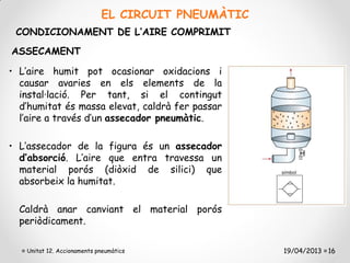 EL CIRCUIT PNEUMÀTIC
 CONDICIONAMENT DE L’AIRE COMPRIMIT
ASSECAMENT

• L’aire humit pot ocasionar oxidacions i
  causar avaries en els elements de la
  instal·lació. Per tant, si el contingut
  d’humitat és massa elevat, caldrà fer passar
  l’aire a través d’un assecador pneumàtic.

• L’assecador de la figura és un assecador
  d’absorció. L’aire que entra travessa un
  material porós (diòxid de silici) que
  absorbeix la humitat.

  Caldrà anar canviant el material porós
  periòdicament.

   Unitat 12. Accionaments pneumàtics              19/04/2013 16
 