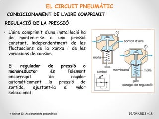 EL CIRCUIT PNEUMÀTIC
 CONDICIONAMENT DE L’AIRE COMPRIMIT
REGULACIÓ DE LA PRESSIÓ

• L’aire comprimit d’una instal·lació ha
  de mantenir-se a una pressió
  constant, independentment de les
  fluctuacions de la xarxa i de les
  variacions de consum.

  El    regulador     de    pressió      o
  manoreductor         és       l’element
  encarregat          de           regular
  automàticament      la   pressió      de
  sortida,     ajustant-la   al      valor
  seleccionat.



    Unitat 12. Accionaments pneumàtics              19/04/2013 18
 
