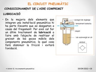 EL CIRCUIT PNEUMÀTIC
 CONDICIONAMENT DE L’AIRE COMPRIMIT
LUBRICACIÓ

• En la majoria dels elements que
  integren una instal·lació pneumàtica hi
  ha parts lliscants que es desgasten a
  causa del fregament. Per això cal fer
  un últim tractament de lubricació a
  l’aire amb l’objecte de realitzar el
  greixat de les peces mòbils dels
  components pneumàtics, la qual cosa
  farà disminuir la fricció i evitarà
  l’oxidació.




   Unitat 12. Accionaments pneumàtics              19/04/2013 19
 