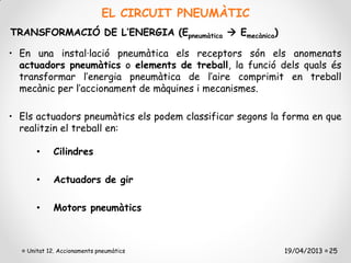 EL CIRCUIT PNEUMÀTIC
TRANSFORMACIÓ DE L’ENERGIA (Epneumàtica  Emecànica)

• En una instal·lació pneumàtica els receptors són els anomenats
  actuadors pneumàtics o elements de treball, la funció dels quals és
  transformar l’energia pneumàtica de l’aire comprimit en treball
  mecànic per l’accionament de màquines i mecanismes.

• Els actuadors pneumàtics els podem classificar segons la forma en que
  realitzin el treball en:

      •     Cilindres

      •     Actuadors de gir

      •     Motors pneumàtics



   Unitat 12. Accionaments pneumàtics                     19/04/2013 25
 