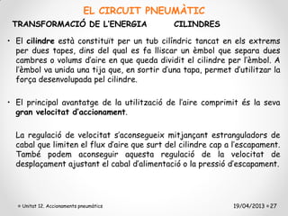 EL CIRCUIT PNEUMÀTIC
 TRANSFORMACIÓ DE L’ENERGIA                   CILINDRES

• El cilindre està constituït per un tub cilíndric tancat en els extrems
  per dues tapes, dins del qual es fa lliscar un èmbol que separa dues
  cambres o volums d’aire en que queda dividit el cilindre per l’èmbol. A
  l’èmbol va unida una tija que, en sortir d’una tapa, permet d’utilitzar la
  força desenvolupada pel cilindre.

• El principal avantatge de la utilització de l’aire comprimit és la seva
  gran velocitat d’accionament.

  La regulació de velocitat s’aconsegueix mitjançant estranguladors de
  cabal que limiten el flux d’aire que surt del cilindre cap a l’escapament.
  També podem aconseguir aquesta regulació de la velocitat de
  desplaçament ajustant el cabal d’alimentació o la pressió d’escapament.




    Unitat 12. Accionaments pneumàtics                        19/04/2013 27
 