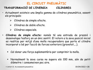 EL CIRCUIT PNEUMÀTIC
 TRANSFORMACIÓ DE L’ENERGIA                    CILINDRES
• Actualment existeix una àmplia gamma de cilindres pneumàtics, essent
  els principals:
        Cilindres de simple efecte.
        Cilindres de doble efecte.
        Cilindres especials.

• Cilindres de simple efecte: només té una entrada de pressió i
  desenvolupa l’esforç en un únic sentit. El retorn a la seva posició inicial
  es realitza per mitjà d’una molla recuperadora que porta el cilindre
  incorporat o bé per l’acció de forces exteriors (gravetat,...).

     Cal donar una força suplementària per comprimir la molla.

     Normalment la seva cursa no supera els 100 mm, són de petit
      diàmetre i consumeixen poc aire.
    Unitat 12. Accionaments pneumàtics                         19/04/2013 28
 