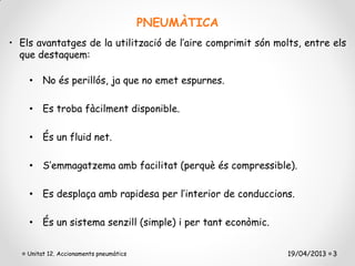 PNEUMÀTICA
• Els avantatges de la utilització de l’aire comprimit són molts, entre els
  que destaquem:

    • No és perillós, ja que no emet espurnes.

    • Es troba fàcilment disponible.

    • És un fluid net.

    • S’emmagatzema amb facilitat (perquè és compressible).

    • Es desplaça amb rapidesa per l’interior de conduccions.

    • És un sistema senzill (simple) i per tant econòmic.


    Unitat 12. Accionaments pneumàtics                        19/04/2013 3
 