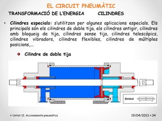 EL CIRCUIT PNEUMÀTIC
  TRANSFORMACIÓ DE L’ENERGIA                   CILINDRES

• Cilindres especials: s’utilitzen per algunes aplicacions especials. Els
  principals són els cilindres de doble tija, els cilindres antigir, cilindres
  amb bloqueig de tija, cilindres sense tija, cilindres telescòpics,
  cilindres vibradors, cilindres flexibles, cilindres de múltiples
  posicions,...

             Cilindre de doble tija




    Unitat 12. Accionaments pneumàtics                          19/04/2013 34
 