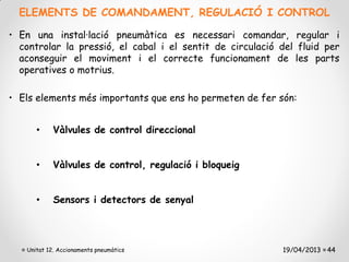 ELEMENTS DE COMANDAMENT, REGULACIÓ I CONTROL

• En una instal·lació pneumàtica es necessari comandar, regular i
  controlar la pressió, el cabal i el sentit de circulació del fluid per
  aconseguir el moviment i el correcte funcionament de les parts
  operatives o motrius.

• Els elements més importants que ens ho permeten de fer són:


      •     Vàlvules de control direccional


      •     Vàlvules de control, regulació i bloqueig


      •     Sensors i detectors de senyal




   Unitat 12. Accionaments pneumàtics                      19/04/2013 44
 