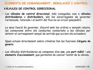 ELEMENTS DE COMANDAMENT, REGULACIÓ I CONTROL
 VÀLVULES DE CONTROL DIRECCIONAL
• Les vàlvules de control direccional, més conegudes com a vàlvules
  distribuïdores o distribuïdors, són les encarregades de governar
  l’arrencada, l’aturada i el sentit del flux en un circuit pneumàtic.

  La seva funció és governar, d’acord amb les ordres o senyals rebuts,
  les connexions entre els conductes connectats a les vàlvules per
  obtenir el corresponent senyal de sortida que accioni els actuadors.

  Quan actuen directament sobre cilindres fan les funcions d’òrgans de
  govern.

• Les vàlvules distribuïdores es componen d’un cos, una part mòbil i uns
  elements d’accionament, que permeten de canviar l’estat de la vàlvula.



   Unitat 12. Accionaments pneumàtics                      19/04/2013 45
 
