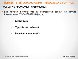 ELEMENTS DE COMANDAMENT, REGULACIÓ I CONTROL
 VÀLVULES DE CONTROL DIRECCIONAL
• Les vàlvules distribuïdores es representen segons les normes
  internacionals (ISO-CETOP) mitjançant:


           •     Símbol bàsic

           •     Tipus de comandament

           •     Localització dels orificis




   Unitat 12. Accionaments pneumàtics              19/04/2013 47
 