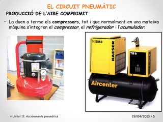 EL CIRCUIT PNEUMÀTIC
PRODUCCIÓ DE L’AIRE COMPRIMIT
• La duen a terme els compressors, tot i que normalment en una mateixa
  màquina s’integren el compressor, el refrigerador i l’acumulador.




   Unitat 12. Accionaments pneumàtics                    19/04/2013 5
 