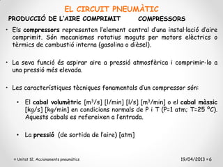EL CIRCUIT PNEUMÀTIC
PRODUCCIÓ DE L’AIRE COMPRIMIT                  COMPRESSORS
• Els compressors representen l’element central d’una instal·lació d’aire
  comprimit. Són mecanismes rotatius moguts per motors elèctrics o
  tèrmics de combustió interna (gasolina o dièsel).

• La seva funció és aspirar aire a pressió atmosfèrica i comprimir-lo a
  una pressió més elevada.

• Les característiques tècniques fonamentals d’un compressor són:

   • El cabal volumètric [m3/s] [l/min] [l/s] [m3/min] o el cabal màssic
     [kg/s] [kg/min] en condicions normals de P i T (P=1 atm; T=25 ºC).
     Aquests cabals es refereixen a l’entrada.

   • La pressió (de sortida de l’aire) [atm]


    Unitat 12. Accionaments pneumàtics                      19/04/2013 6
 