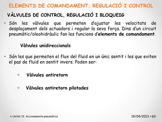 ELEMENTS DE COMANDAMENT, REGULACIÓ I CONTROL
 VÀLVULES DE CONTROL, REGULACIÓ I BLOQUEIG
• Són les vàlvules que permeten d’ajustar les velocitats de
  desplaçament dels actuadors i regular la seva força. Dins d’un circuit
  pneumàtic/oleohidràulic fan les funcions d’elements de comandament.

         Vàlvules unidireccionals

• Són les que permeten el flux del fluid en un únic sentit i les que eviten
  el pas de fluid en sentit invers. Poden ser:

              Vàlvules antiretorn

              Vàlvules antiretorn pilotades




    Unitat 12. Accionaments pneumàtics                        19/04/2013 60
 