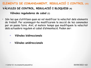 ELEMENTS DE COMANDAMENT, REGULACIÓ I CONTROL                              (20)

VÀLVULES DE CONTROL, REGULACIÓ I BLOQUEIG                 (4)

        Vàlvules reguladores de cabal    (1)


• Són les que s’utilitzen quan es vol modificar la velocitat dels elements
  de treball. Per aconseguir-ho modificarem la secció de les canonades
  per on passa l’aire. Així, al mateix temps que modifiquem la velocitat
  dels actuadors regulem el cabal d’alimentació. Poden ser:

              Vàlvules bidireccionals

              Vàlvules unidireccionals




    Unitat 12. Accionaments pneumàtics                          19/04/2013 63
 