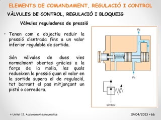 ELEMENTS DE COMANDAMENT, REGULACIÓ I CONTROL
 VÀLVULES DE CONTROL, REGULACIÓ I BLOQUEIG

        Vàlvules reguladores de pressió

• Tenen com a objectiu reduir la
  pressió d’entrada fins a un valor
  inferior regulable de sortida.

  Són     vàlvules   de   dues     vies
  normalment obertes gràcies a la
  força de la molla, les quals
  redueixen la pressió quan el valor en
  la sortida supera el de regulació,
  tot barrant el pas mitjançant un
  pistó o corredora.




   Unitat 12. Accionaments pneumàtics        19/04/2013 66
 
