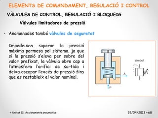 ELEMENTS DE COMANDAMENT, REGULACIÓ I CONTROL
 VÀLVULES DE CONTROL, REGULACIÓ I BLOQUEIG
        Vàlvules limitadores de pressió

• Anomenades també vàlvules de seguretat.

  Impedeixen superar la pressió
  màxima permesa pel sistema, ja que
  si la pressió s’eleva per sobre del
  valor prefixat, la vàlvula obre cap a
  l’atmosfera l’orifici de sortida i
  deixa escapar l’excés de pressió fins
  que es restableix el valor nominal.




   Unitat 12. Accionaments pneumàtics        19/04/2013 68
 
