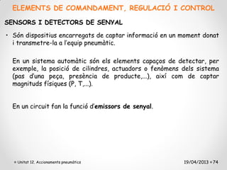 ELEMENTS DE COMANDAMENT, REGULACIÓ I CONTROL

SENSORS I DETECTORS DE SENYAL

• Són dispositius encarregats de captar informació en un moment donat
  i transmetre-la a l’equip pneumàtic.

  En un sistema automàtic són els elements capaços de detectar, per
  exemple, la posició de cilindres, actuadors o fenòmens dels sistema
  (pas d’una peça, presència de producte,...), així com de captar
  magnituds físiques (P, T,...).


  En un circuit fan la funció d’emissors de senyal.




   Unitat 12. Accionaments pneumàtics                    19/04/2013 74
 