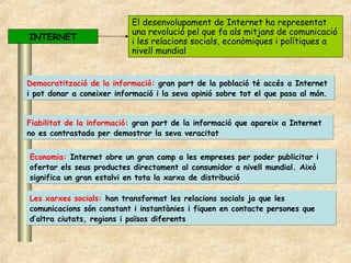El desenvolupament de Internet ha representat
                           una revolució pel que fa als mitjans de comunicació
INTERNET                   i les relacions socials, econòmiques i polítiques a
                           nivell mundial


Democratització de la informació: gran part de la població té accés a Internet
i pot donar a coneixer informació i la seva opinió sobre tot el que pasa al món.


Fiabilitat de la informació: gran part de la informació que apareix a Internet
no es contrastada per demostrar la seva veracitat


Economia: Internet obre un gran camp a les empreses per poder publicitar i
ofertar els seus productes directament al consumidor a nivell mundial. Això
significa un gran estalvi en tota la xarxa de distribució

Les xarxes socials: han transformat les relacions socials ja que les
comunicacions són constant i instantànies i fiquen en contacte persones que
d’altra ciutats, regions i països diferents
 