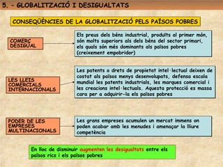 5. – GLOBALITZACIÓ I DESIGUALTATS

  CONSEQÜÈNCIES DE LA GLOBALITZACIÓ PELS PAÏSOS POBRES

                           Els preus dels béns industrial, produïts al primer món,
  COMERÇ                   són molts superiors als dels béns del sector primari,
  DESIGUAL                 els quals són més dominants als països pobres
                           (creixement empobridor)


                           Les patents o drets de propietat intel·lectual deixen de
                           costat als països menys desenvolupats, defensa escala
 LES LLEIS                 mundial les patents industrials, les marques comercial i
 COMERCIALS
 INTERNACIONALS            les creacions intel·lectuals. Aquesta protecció es massa
                           cara per a adquirir-la els països pobres




 PODER DE LES              Les grans empreses acumulen un mercat immens on
 EMPRESES                  poden acabar amb les menudes i amenaçar la lliure
 MULTINACIONALS            competència


        En lloc de disminuir augmenten les desigualtats entre els
        països rics i els països pobres
 