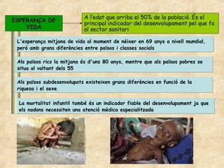 A l’edat que arriba el 50% de la població. És el
ESPERANÇA DE
                            principal indicador del desenvolupament pel que fa
    VIDA                    al sector sanitari

 L'esperança mitjana de vida al moment de néixer en 69 anys a nivell mundial,
 però amb grans diferències entre països i classes socials

 Als països rics la mitjana és d'uns 80 anys, mentre que als països pobres se
 situa al voltant dels 55

 Als països subdesenvolupats existeixen grans diferències en funció de la
 riquesa i el sexe

 La mortalitat infantil també és un indicador fiable del desenvolupament ja que
 els nadons necessiten una atenció mèdica especialitzada
 