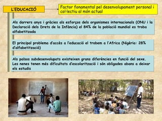 Factor fonamental pel desenvolupament personal i
L’EDUCACIÓ                 col·lectiu al món actual

Als darrers anys i gràcies als esforços dels organismes internacionals (ONU i la
Declaració dels Drets de la Infància) el 84% de la població mundial es troba
alfabetitzada


El principal problema d’accès a l’educació el trobem a l’Africa (Nigèria: 28%
d’alfabetització)


Als països subdesenvolupats existeixen grans diferències en funció del sexe.
Les nenes tenen més dificultats d’escolarització i són obligades abans a deixar
els estudis
 