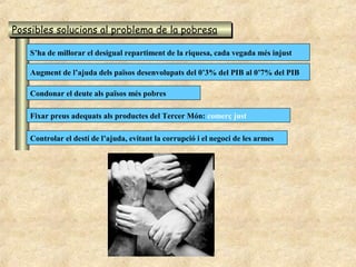 Possibles solucions al problema de la pobresa
Possibles solucions al problema de la pobresa

   S’ha de millorar el desigual repartiment de la riquesa, cada vegada més injust

   Augment de l’ajuda dels països desenvolupats del 0’3% del PIB al 0’7% del PIB

   Condonar el deute als països més pobres

   Fixar preus adequats als productes del Tercer Món: comerç just

   Controlar el destí de l’ajuda, evitant la corrupció i el negoci de les armes
 