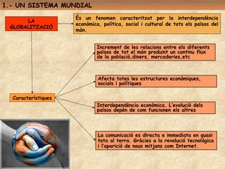 1.- UN SISTEMA MUNDIAL
                     És un fenomen caracteritzat per la interdependència
      LA
                     econòmica, política, social i cultural de tots els països del
 GLOBALITZACIÓ
                     món.


                              Increment de les relacions entre els diferents
                              països de tot el món produint un continu flux
                              de la població,diners, mercaderies,etc



                              Afecta totes les estructures econòmiques,
                              socials i polítiques

  Característiques
                              Interdependència econòmica. L’evolució dels
                              països depèn de com funcionen els altres




                              La comunicació es directa e immediata en quasi
                              tota al terra. Gràcies a la revolució tecnològica
                              i l’aparició de nous mitjans com Internet.
 