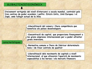 GLOBALITZACIÓ ECONÒMICA


 Creixement vertiginós del nivell d’intercanvi a escala mundial, controlat pels
 tres centres de poder econòmic i polític: Estats Units, Unió Europea i el
 Japó, amb l’afegit actual de la Xina



                        -Liberalització del comerç i lliure competència que
                        beneficia als països desenvolupats

                        -Concentració de capital, que proporciona finançament a
                        les grans empreses internacionals per a poder afrontar
                        grans inversions.
característiques
                        -Normativa comuna a l’hora de fabricar determinats
                        bens i de fixar controls de qualitat

                        -Liberalització dels moviments de capitals a nivell
                        internacional, el que afavoreix l’aparició de moviments
                        especulatius a les borses i els mercats financers
 