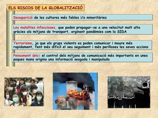 ELS RISCOS DE LA GLOBALITZACIÓ

  Desaparició de les cultures més febles i/o minoritàries

  Les malalties infeccioses, que poden propagar-se a una velocitat molt alta
  gràcies als mitjans de transport, orginant pandèmies com la SIDA


  Terrorisme, ja que els grups violents es poden comunicar i moure més
  rapidament, fent més dificil el seu seguiment i més perilloses les seves accions

  Pensament únic: el control dels mitjans de comunicació més importants en unes
  poques mans origina una informació sesgada i manipulada
 