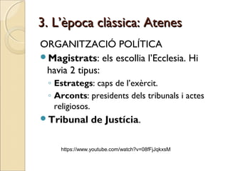 3. L’època clàssica: Atenes3. L’època clàssica: Atenes
ORGANITZACIÓ POLÍTICA
Magistrats: els escollia l’Ecclesia. Hi
havia 2 tipus:
◦ Estrategs: caps de l’exèrcit.
◦ Arconts: presidents dels tribunals i actes
religiosos.
Tribunal de Justícia.
https://www.youtube.com/watch?v=08fFjJqkxsM
 