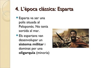 4. L’època clàssica: Esparta4. L’època clàssica: Esparta
Esparta va ser una
polis situada al
Peloponès. No tenia
sortida al mar.
Els espartans van
desenvolupar un
sistema militar i
dominat per una
oligarquia (minoria)
 