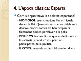 4. L’època clàssica: Esparta4. L’època clàssica: Esparta
Com s’organitzava la societat espartana?
◦ HOMOIOI: eren ciutadans lliures i iguals
davant la llei. Quan naixien si eren dèbils se’ls
deixava morir; només els ben preparats
físicament podien pertànyer a la polis.
◦ PERIECS: homes lliures que es dedicaven a
les activitats productives, pero no
participaven de la política.
◦ ILOTES: eren els esclaus. No tenien drets.
 