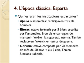 4. L’època clàssica: Esparta4. L’època clàssica: Esparta
Quines eren les institucions espartanes?
◦ Apella o assemblea: participaven tots els
homoioi.
◦ Eforat: estava formada per 5 èfors escollits
per l’assemblea. Eren els encarregats de
mantenir l’ordre i la seguretat interna. També
reclutaven l’exèrcit en temps de guerra.
◦ Gerúsia: estava composta per 28 membres
de més de 60 anys + els 2 reis. Tenien
funcions judicials.
 