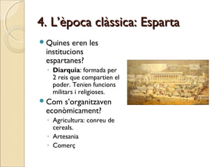 4. L’època clàssica: Esparta4. L’època clàssica: Esparta
Quines eren les
institucions
espartanes?
◦ Diarquia: formada per
2 reis que compartien el
poder. Tenien funcions
militars i religioses.
Com s’organitzaven
econòmicament?
◦ Agricultura: conreu de
cereals.
◦ Artesania
◦ Comerç
 