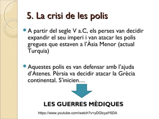 5. La crisi de les polis5. La crisi de les polis
A partir del segle V a.C, els perses van decidir
expandir el seu imperi i van atacar les polis
gregues que estaven a l’Àsia Menor (actual
Turquia)
Aquestes polis es van defensar amb l’ajuda
d’Atenes. Pèrsia va decidir atacar la Grècia
continental. S’inicien…
LES GUERRES MÈDIQUES
https://www.youtube.com/watch?v=yDGlcyaY6DA
 