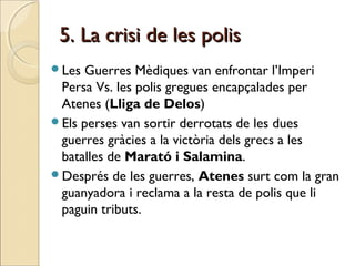 5. La crisi de les polis5. La crisi de les polis
Les Guerres Mèdiques van enfrontar l’Imperi
Persa Vs. les polis gregues encapçalades per
Atenes (Lliga de Delos)
Els perses van sortir derrotats de les dues
guerres gràcies a la victòria dels grecs a les
batalles de Marató i Salamina.
Després de les guerres, Atenes surt com la gran
guanyadora i reclama a la resta de polis que li
paguin tributs.
 