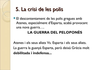 5. La crisi de les polis5. La crisi de les polis
El descontentament de les polis gregues amb
Atenes, especialment d’Esparta, acabà provocant
una nova guerra….
LA GUERRA DEL PELOPONÈS
Atenes i els seus aliats Vs. Esparta i els seus aliats.
La guerra la guanyà Esparta, però deixà Grècia molt
debilitada i indefensa...
 