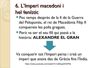 6. L’Imperi macedoni i6. L’Imperi macedoni i
hel·lenístichel·lenístic
Poc temps després de la fi de la Guerra
del Peloponès, el rei de Macedònia Filip II
conquereix les polis gregues.
Però va ser el seu fill qui passà a la
història: ALEXANDRE EL GRAN
Va conquerir tot l’Imperi persa i creà un
imperi que anava des de Grècia fins l’Índia.
https://www.youtube.com/watch?v=aNbqyAHCPlQ
 