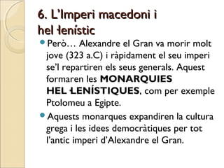 6. L’Imperi macedoni i6. L’Imperi macedoni i
hel·lenístichel·lenístic
Però… Alexandre el Gran va morir molt
jove (323 a.C) i ràpidament el seu imperi
se’l repartiren els seus generals. Aquest
formaren les MONARQUIES
HEL·LENÍSTIQUES, com per exemple
Ptolomeu a Egipte.
Aquests monarques expandiren la cultura
grega i les idees democràtiques per tot
l’antic imperi d’Alexandre el Gran.
 